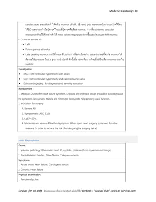 Medicine: Cardiology, 80
Survival for all draft มีข้อเสนอแนะ หรืออยากช่วยปรับปรุงติดต่อได้ที่ Facebook : “survival club”, www.dr-survival.com
cardiac apex area ด้วยทาให้คล้าย murmur of MR. ใช้ hand grip maneuverในการแยกโรคได้โดย
ให้ผู้ป่วยออกแรกกามือผู้ตรวจไว้ขณะที่ผู้ตรวจฟังเสียง murmur, การเพิ่ม systemic vascular
resistance ด้วยวิธีดังกล่าวทาให้ mitral valves regurgitate มากขึ้นและก่อ louder MR murmur.
6. Clues for severe AS
 LVH
 Pulsus parvus et tardus
 Late peaking murmur: กรณีที่ valve ตีบมากกว่าเลือดจะไหลผ่าน valve มากพอที่จะก่อ murmur ได้
ต้องรอให้ pressure ใน LV สูงมากกว่าปรกติ ดังนั้นยิ่ง valve ตีบมากก็จะยิ่งได้ยินเสียง murmur late ใน
systolic
Investigation:
 EKG : left ventricular hypertrophy with strain
 CXR : left ventricular hypertrophy and calcified aortic valve
 Echocardiography : for diagnosis and severity evaluation
Management :
1. Medical: Diuretic for heart failure symptom, Digitalis and inotropic drugs should be avoid because
the symptom can worsen, Statins are not longer believed to help prolong valve function.
2. Indication for surgery:
1. Severe AS
2. Symptomatic (ASD 532)
3. LVEF<50%
4. Moderate and severe AS without symptom: When open heart surgery is planned for other
reasons (in order to reduce the risk of undergoing the surgery twice)
Aortic Regurgitation
Cause:
1. Vulvular pathology: Rheumatic heart, IE, syphilis, prolapse (from myxematous change)
2. Root dilatation: Marfan, Ehler-Danlos, Takayasu arteritis
Symptoms:
1. Acute onset: Heart failure, Cardiogenic shock
2. Chronic: Heart failure
Physical examination:
1. Peripheral pulse:
 