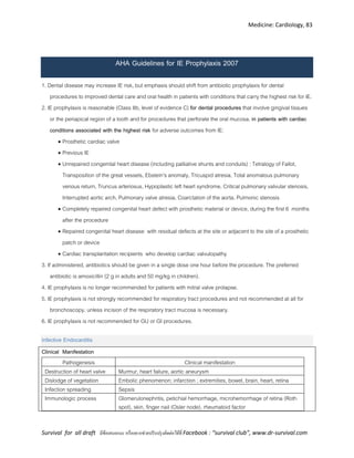 Medicine: Cardiology, 83
Survival for all draft มีข้อเสนอแนะ หรืออยากช่วยปรับปรุงติดต่อได้ที่ Facebook : “survival club”, www.dr-survival.com
AHA Guidelines for IE Prophylaxis 2007
1. Dental disease may increase IE risk, but emphasis should shift from antibiotic prophylaxis for dental
procedures to improved dental care and oral health in patients with conditions that carry the highest risk for IE.
2. IE prophylaxis is reasonable (Class IIb, level of evidence C) for dental procedures that involve gingival tissues
or the periapical region of a tooth and for procedures that perforate the oral mucosa, in patients with cardiac
conditions associated with the highest risk for adverse outcomes from IE:
 Prosthetic cardiac valve
 Previous IE
 Unrepaired congenital heart disease (including palliative shunts and conduits) : Tetralogy of Fallot,
Transposition of the great vessels, Ebstein's anomaly, Tricuspid atresia, Total anomalous pulmonary
venous return, Truncus arteriosus, Hypoplastic left heart syndrome, Critical pulmonary valvular stenosis,
Interrupted aortic arch, Pulmonary valve atresia, Coarctation of the aorta, Pulmonic stenosis
 Completely repaired congenital heart defect with prosthetic material or device, during the first 6 months
after the procedure
 Repaired congenital heart disease with residual defects at the site or adjacent to the site of a prosthetic
patch or device
 Cardiac transplantation recipients who develop cardiac valvulopathy
3. If administered, antibiotics should be given in a single dose one hour before the procedure. The preferred
antibiotic is amoxicillin (2 g in adults and 50 mg/kg in children).
4. IE prophylaxis is no longer recommended for patients with mitral valve prolapse.
5. IE prophylaxis is not strongly recommended for respiratory tract procedures and not recommended at all for
bronchoscopy, unless incision of the respiratory tract mucosa is necessary.
6. IE prophylaxis is not recommended for GU or GI procedures.
Infective Endocarditis
Clinical Manifestation
Pathogenesis Clinical manifestation
Destruction of heart valve Murmur, heart failure, aortic aneurysm
Dislodge of vegetation Embolic phenomenon; infarction ; extremities, bowel, brain, heart, retina
Infection spreading Sepsis
Immunologic process Glomerulonephritis, petichial hemorrhage, microhemorrhage of retina (Roth
spot), skin, finger nail (Osler node), rheumatoid factor
 