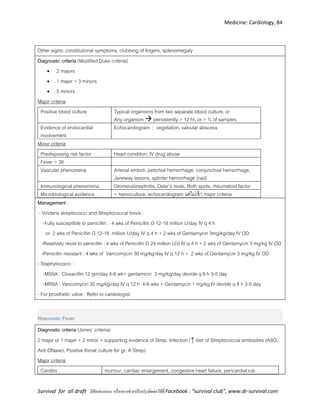 Medicine: Cardiology, 84
Survival for all draft มีข้อเสนอแนะ หรืออยากช่วยปรับปรุงติดต่อได้ที่ Facebook : “survival club”, www.dr-survival.com
Other signs: constitutional symptoms, clubbing of fingers, splenomegaly
Diagnostic criteria (Modified Duke criteria)
 2 majors
 1 major + 3 minors
 5 minors
Major criteria
Positive blood culture Typical organisms from two separate blood culture, or
Any organism  persistently > 12 hr, or > ¾ of samples
Evidence of endocardial
involvement
Echocardiogram : vegetation, valvular abscess
Minor criteria
Predisposing risk factor Heart condition, IV drug abuse
Fever > 38
Vascular phenomena Arterial emboli, petichial hemorrhage, conjunctival hemorrhage,
Janeway lesions, splinter hemorrhage (nail)
Immunological phenomena Glomerulonephritis, Osler’s node, Roth spots, rheumatoid factor
Microbiological evidence + hemoculture, echocardiogram แต่ไม่เข้า major criteria
Management :
- Viridans streptococci and Streptococcal bovis :
-Fully susceptible to penicillin : 4 wks of Penicillin G 12-18 million U/day IV q 4 h
or 2 wks of Penicillin G 12-18 million U/day IV q 4 h + 2 wks of Gentamycin 3mg/kg/day IV OD
-Relatively resist to penicillin : 4 wks of Penicillin G 24 million U/d IV q 4 h + 2 wks of Gentamycin 3 mg/kg IV OD
-Penicillin resistant : 4 wks of Vancomycin 30 mg/kg/day IV q 12 h + 2 wks of Gentamycin 3 mg/kg IV OD
- Staphylococci :
-MSSA : Cloxacillin 12 gm/day 4-6 wk+ gentamicin 3 mg/kg/day devide q 8 h 3-5 day
-MRSA : Vancomycin 30 mg/kg/day IV q 12 h 4-6 wks + Gentamycin 1 mg/kg IV devide q 8 h 3-5 day
- For prosthetic valve : Refer to cardiologist
Rheumatic Fever
Diagnostic criteria (Jones’ criteria)
2 major or 1 major + 2 minor + supporting evidence of Strep. Infection (↑ titer of Streptococcal antibodies (ASO,
Anti-DNase), Positive throat culture for gr. A Strep)
Major criteria
Carditis murmur, cardiac enlargement, congestive heart failure, pericardial rub
 