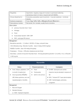 Medicine: Cardiology, 85
Survival for all draft มีข้อเสนอแนะ หรืออยากช่วยปรับปรุงติดต่อได้ที่ Facebook : “survival club”, www.dr-survival.com
Polyarthitis Asymmetric, migratory, large joint involved, no permanent deformity,
spontaneous heal in 2-4 wks or respond well with NSAIDs,
Chorea (Sydenham’s) Involuntary purposeless rapid movements + muscular weakness + emotional
labiality
Erythema marginatum Trunk, ไม่นูน, ไม่เจ็บ, ไม่คัน, วงสีชมพูรอบบริเวณขาวซีดตรงกลาง
Subcutaneous nodules Not tender, firm, movable, usually found on tendons
Minor criteria
 previous rheumatic fever / heart
 Arthalgia
 Fever
 Acute phase reactant : ESR / CRP
 EKG : prolonged PR interval
Management :
- Benzathine penicillin – 1.2 million U IM OD x 10 days, oral penV dose
- Anti-inflamatory drug - Steroids if carditis : dose 2 mkday (40-60 mg/day)
- NSAIDs if carditis : dose 100 mkday (6-8 g/day)
- Prophylaxis : - Primary – ATB when streptococcal sore throat
- Secondary – prevent of recurrent rheumatic fever – life long benzathine penicillin 1.2 mu IM q 1 mo. or Penicillin
V 250 mg bid
Myocarditis
History Physical examination Investigation
 Fever, fatique, palpitation, CHF
in pt with LV dysfunction
 Viral myocarditis มักเริ่มด้วย
URI, flulike syndrome, and viral
nasopharyngitis or tonsillitis
 Fever
 Tachycardia
 Soft S1; S3 common
 CK-MB : Isoenzyme and cardiac
troponins may be elevated in absence of
MI
 EKG : Transient ST-T wave abnormalities
 CXR : Cardiomegaly, pulmonary
congestion
Management
1. Rest and Oxygen
2. Standard therapy :
a) ACEI : Captopril (Capoten)
 
