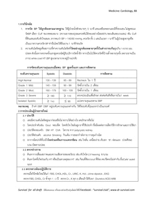 Medicine: Cardiology, 88
Survival for all draft มีข้อเสนอแนะ หรืออยากช่วยปรับปรุงติดต่อได้ที่ Facebook : “survival club”, www.dr-survival.com
1.การวินิจฉัย
1. การวัด BP ให้ถูกต้องตามมาตรฐาน ให้ผู้ป่วยนั่งพักสบายๆ 5 นาที แขนเหยียดออกและมีที่รองแขน ไม่พูดขณะ
วัดBP เลือก Cuff ขนาดพอเหมาะ (ความยาวของถุงลมควรพันได้รอบอย่างน้อย80% ของเส้นรอบวงแขน) พัน Cuff
ที่ต้นแขนระดับหัวใจเสมอ ,หากพบว่า BP > 140/90 mmHg. ควรวัด ทั้ง 2 แขนในเวลา 1 นาที ในผู้ป่วยสูงอายุหรือ
เป็นเบาหวานควรวัด BP ท่ายืนโดยให้ยืนนาน 1 นาทีก่อนวัด
2. ความดันโลหิตสูงคือสภาวะที่ค่าความดันโลหิตที่วัดอย่างถูกต้องหลายๆครั้งในต่างวาระกันสูงเกิน 140/90 มม.
ปรอท ดังนั้นหากตรวจครั้งแรกสูงควรนัดผู้รับบริการวัดซ้าอีก หากเป็นไปได้ควรวัดที่บ้านซ้าหลายๆครั้ง เพราะอาจเป็น
ภาวะ white coat HT (BP สูงเวลามาร.พ.อยู่บ้านปกติ)
การจัดระดับความรุนแรงเมื่อพบ BP สูงครั้งแรก และการติดตาม
ระดับความรุนแรง Systolic Diastolic การติดตาม
High Normal 130 – 139 85 – 89 Recheck ใน 1 ปี
Grade 1 Mild 140 – 159 90 – 99 วัดซ้าภายใน 2 เดือน
Grade 2 Mod. 160 – 179 100 – 109 วัดซ้าภายใน 1 เดือน
Grade 3 Severe  180  110 ตรวจประเมินเพื่อรักษา ส่งต่อทันทีหรือภายใน1 week
Isolated Systolic  140  90 แบ่งความรุนแรงตาม SBP
หมายเหตุ ถ้าค่า SBP DBP อยู่ระดับความรุนแรงต่างกัน ให้ถือระดับที่รุนแรงกว่าเป็นเกณฑ์
2.การประเมินผู้ป่วยรายใหม่
2.1 ประวัติ
o เคยมีความดันโลหิตสูงมาก่อนหรือไม่ ทราบได้อย่างไร เคยรักษาหรือไม่
o โรคประจาตัวเช่น Gout หอบหืด โรคหัวใจ ไขมันสูง ยาที่ใช้ประจา ซึ่งมีผลต่อการเลือกวิธีการรักษาและการใช้ยา
o ประวัติครอบครัว DM HT CVA ไตวาย จาก polycystic kidney
o ประวัติส่วนตัว alcohol Smoking กินเค็ม การออกกาลังกาย การคุมกาเนิด
o อาการผิดปกติที่บ่งถึงโรคร่วมหรือภาวะแทรกซ้อน เช่น ใจสั่น เหนื่อยง่าย เจ็บอก ชา อ่อนแรง ปวดศีรษะ
บวม ปัสสาวะบ่อย
2.2 ตรวจร่างกาย
o ค้นหาการเสื่อมสภาพและความเสียหายของอวัยวะ เช่น หัวใจโต LV heaving ขาบวม
o ค้นหาโรคที่เกิดร่วมกับ HT หรือเป็นสาเหตุของ HT เช่น ก้อนที่ท้อง bruit ที่ท้อง คอ ชีพจรไม่เท่ากัน ผื่นCafe’ auleit
spot
2.3 ตรวจทางห้องปฏิบัติการ
ตรวจเมื่อวินิจฉัยใหม่ได้แก่ FBS, CHOL,HDL, Cr., URIC, K, Hct. ,Urine dipstick , EKG
ตรวจ FBS, CHOL, Cr ซ้าทุก 1 - 2 ปี ตรวจ Cr., K ทุก 6 เดือนถ้าได้รับยา Diuretics ACEI ARB
 