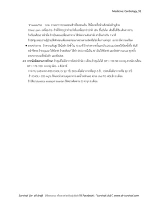 Medicine: Cardiology, 92
Survival for all draft มีข้อเสนอแนะ หรืออยากช่วยปรับปรุงติดต่อได้ที่ Facebook : “survival club”, www.dr-survival.com
ชา/week/TIA บวม ถามอาการบวมตอนเช้าหรือตอนเย็น ใช้มือกดที่หน้าแข้งหลังเท้าดูด้วย
Chest pain เหนื่อยง่าย ถ้ามีให้ระบุว่าทาอะไรจึงเหนื่อยกว่าปกติ เช่น ขึ้นบันได เดินขึ้นที่ชัน เดินทางราบ
วิงเวียนศีรษะ หน้ามืด ถ้าเป็นตอนเปลี่ยนท่าทาง ให้วัดความดันท่านั่ง ท่ายืนห่างกัน 1 นาที
ถ้าBPสูง สอบถามผู้ป่วยได้พักผ่อนเพียงพอก่อนมาตรวจตามนัดหรือไม่ ดื่มกาแฟ สุรา เมารถ มีความเครียด
 ตรวจร่างกาย ถ้าความดันสูง ให้นั่งพัก วัดซ้าใน 10 นาที ถ้าห่างจากครั้งแรกเกิน 20 มม.ปรอทให้วัดครั้งที่3 ทันที
คลาชีพจร ถ้าIregular ให้ฟังHR ถ้าสงสัยAF ให้ทา EKG กรณีเป็น AF เดิมให้ฟังHR และวัดBP manual ทุกครั้ง
ตรวจการบวมที่หลังเท้า และฟังปอด
4.5 การนัดติดตามการรักษา ถ้าคุมดีไม่มีอาการผิดปกติ นัด 3 เดือน ถ้าคุมไม่ได้ BP > 159 /99 mmHg.ควรนัด 2เดือน
BP > 179 /109 mmHg.นัด2- 4 สัปดาห์
การ F/U LAB ตรวจ FBS CHOL Cr ทุก 1ปี, EKG เมื่อมีอาการหรือทุก 5 ปี , CXRเมื่อมีอาการหรือ ทุก 3 ปี
ถ้า CHOL> 220 mg% ให้แนะนาควบคุมอาหาร ลดน้าหนักและ ตรวจ chol TG HDLอีก 6 เดือน
ถ้าได้ยาdiuretics enalapril losartan ให้ตรวจติดตาม Cr K ทุก 6 เดือน
 