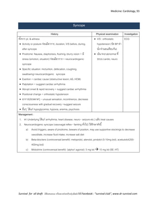 Medicine: Cardiology, 93
Survival for all draft มีข้อเสนอแนะ หรืออยากช่วยปรับปรุงติดต่อได้ที่ Facebook : “survival club”, www.dr-survival.com
Syncope
History Physical examination Investigation
ทั้งจาก pt. & witness
 Activity or posture ก่อนมีอาการ, duration, V/S before, during,
after syncope
 Prodrome: Nausea, diaphoresis, flushing, blurry vision + มี
stress (emotion, situation) ก่อนมีอาการ = neurocardiogenic
syncope
 Specific situation: micturition, defecation, coughing,
swallowing=neurocardiogenic syncope
 Exertion = cardiac cause (obstructive lesion; AS, HCM)
 Palpitation = suggest cardiac arrhythmia
 Abrupt onset & rapid recovery = suggest cardiac arrhythmia
 Positional change = orthostatic hypotension
 อาการประหลาดๆ ~ unusual sensation, incontinence, decrease
consciousness with gradual recovery =suggest seizure
 อื่นๆ ได้แก่ hypoglycemia, hypoxia, anemia, psychosis
 V/S : orthostatic
hypotension (วัด BP ท่า
นั่ง ท่านอนเทียบกัน)
 เน้น find abnormal ที่
ระบบ cardio, neuro
ECG
Management :
1. หา Underlying ได้แก่ arrhythmia, heart disease, neuro~ seizure etc.) แล้ว treat causes
2. Neurocardiogenic syncope (vasovagal reflex~ fainting ทั่วไป) ให้รักษาดังนี้
a) Avoid triggers, aware of prodrome, beware of position, may use supportive stockings to decrease
vasodilate, increase fluid intake, increase salt diet
b) Beta-blockers (controversial benefit): metoprolol, atenolol, pindolol (5-10mg bid), acebutolol(200-
400mg bid)
c) Midodrine (controversial benefit): (alpha1 agonist): 5 mg tid  15 mg tid (SE: HT)
 