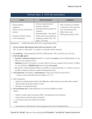 Medicine: Chest, 98
Survival for all draft มีข้อเสนอแนะ หรืออยากช่วยปรับปรุงติดต่อได้ที่ Facebook : “survival club”, www.dr-survival.com
Asthmatic Attack & COPD with exacerbations
History Clinical Presentation Investigation
- History of asthma
- Triggers เช่น
Infection (โดยเฉพาะ viral infection),
pollution
- Frequency, duration, severity
- Current medications
- Increase cough and sputum
- Dyspnea, tachypnea
- prolonged expiratory phase and
wheezing
- Respiratory failure : ซึมลง, absent
breath sound, pulsus paradoxus,
abdominal paradox, PaO2 < 60,
PaCO2 >45 mmHg
- CXR : ไม่จาเป็นทุกราย อาจทาเมื่อสงสัย
ภาวะอื่นร่วมด้วย เช่น FB, pneumonia,
CHF, pneumothorax เป็นต้น
- ABG in severe case
- PEFR access severity (ถ้าทาได้)
Management ( COPD ที่มาด้วยเหนื่อยมากขึ้น ต้องระวังภาวะ pneumothorax ไว้ด้วย)
1. พิจารณา Intubation เมื่อมี respiratory failure ดังนี้ )อาจ try พ่นยาก่อน 2-3 ครั้ง(
RR > 35, O2 sat > 90%, SpO2 < 70 , SpCO2 > 55 (except in chronic retainers)
2. O2 supplement ; asthma keep SpO2  90-92%, COPD keep 90 – 92% ระวังอย่าให้ O2 conc. ที่มากเกินไป
3. Short acting 2 agonist
- Fenoterol + ipratropium bromide (Berodual®
) 4 – 8 puffs ผ่านทาง spacer ทุก 20 min หรือให้เป็น solution 2 ml ผสม
NSS 2 ml ผ่านทาง nebulizer ก็ได้ หรือ
- Salbutamol (Ventolin®
) (2.5 mg/ml) 1-2 ml ผสมใน NSS 2-3 ml พ่นผ่านทาง nebulizer โดยใช้ O2 flow 6 – 8 LPM ทุก
15 – 30 นาที ในชั่วโมงแรก หรือใช้ MDI device โดยพ่น 2-4 puff ผ่านทาง spacer
- Beradual ดีกว่า ventolin ในเรื่องมีปัญหาใจสั่นน้อยกว่า,ออกฤทธิ์ได้นานกว่า,ช่วยลด secretion ได้มากกว่า (ventolin ราคาถูกกว่าและ
ออกฤทธิ์เร็วกว่าเล็กน้อย)สาหรับ asthma จะ ventolin หรือ beradual ก็ไม่ต่างกันนัก
4. Oral prednisolone (30 mg/day) or dexamethasone 5 mg iv q 6 hr (ในไทยเป็น 4 mg IV q 6 hr)
If stable, continue oral prednisolone 30 mg/day นาน 5 – 7 วัน
5. Other medications
- Antibiotic ในรายที่สงสัย bacterial infection หรือกรณีที่ผู้ป่วยมีอาการเหนื่อยร่วมกับปริมาณเสมหะมากขึ้นและ/หรือเสมหะเปลี่ยนสี
- หลีกเลี่ยง sedative drugs เนื่องจากมีฤทธิ์กดการหายใจได้
- Mucolytics: not supported by data
6. พิจารณา Admission เมื่อ (ง่ายๆ ให้ดูว่าเหนื่อยจนไม่สามารถถามตอบครบประโยคได้ก็พิจารณา admit)
Asthma
- Patient’s condition doesn’t improved or PEFR < 200 despites 60 min of treatment
- History of severe asthmatic attack or intubation
- Co-morbidity, high risk for death from the attack
COPD
- Not response to initial treatment, cyanosis, dyspnea at rest, signs of respiratory failure
 