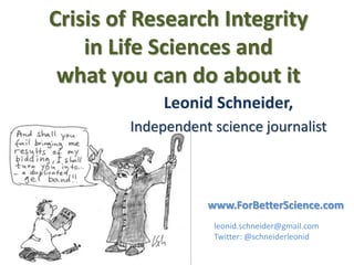 Crisis of Research Integrity
in Life Sciences and
what you can do about it
Leonid Schneider,
Independent science journalist
leonid.schneider@gmail.com
Twitter: @schneiderleonid
www.ForBetterScience.com
 