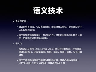语义技术
• 语义与知识：
• 语义具有客观性，可以客观传输；知识具有主观性，必须通过个体
认知过程而获得；
• 语义是知识的客观表达，形式化之后，可利用计算机作为知识（单
元）的编码方式和传输的载体。
• 语义化
• 利用语义万维网（Semantic Web）协议和标准规范，对馆藏资
源进行形式化，以方便描述、呈现、组织、管理、聚合、可视化的
过程
• 语义万维网是以现有万维网为基础的扩展，其核心是协议堆栈：
HTTP+URI（IRI）+HTML（RDF/OWL）等
 