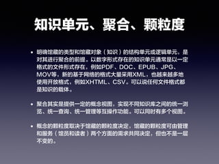 知识单元、聚合、颗粒度
• 明确馆藏的类型和馆藏对象（知识）的结构单元或逻辑单元，是
对其进行聚合的前提。以数字形式存在的知识单元通常是以一定
格式的文件形式存在，例如PDF、DOC、EPUB、JPG、
MOV等，新的基于网络的格式大量采用XML，也越来越多地
使用开放格式，例如XHTML、CSV。可以说任何文件格式都
是知识的载体。
• 聚合其实是提供一定的概念视图，实现不同知识库之间的统一浏
览、统一查询、统一管理等互操作功能。可以同时有多个视图。
• 概念的颗粒度取决于馆藏的颗粒度决定，馆藏的颗粒度可由管理
和服务（馆员和读者）两个方面的需求共同决定，但也不是一层
不变的。
 