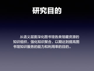 研究目的
从语义层面深化图书馆各类馆藏资源的
知识组织，强化知识聚合，以期达到提高图
书馆知识服务的能力和利用率的目的。
 
