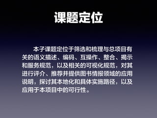 课题定位
本子课题定位于筛选和梳理与总项目有
关的语义描述、编码、互操作、整合、揭示
和服务规范，以及相关的可视化规范，对其
进行评介、推荐并提供图书情报领域的应用
说明，探讨其本地化和具体实施路径，以及
应用于本项目中的可行性。
 