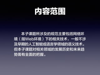 内容范围
本子课题所涉及的规范主要包括网络环
境（指Web环境）下的相关技术，一般不涉
及早期的人工智能或语言学领域的语义技术。
但本子课题对相关领域的发展历史和未来趋
势需有全面的把握。
 