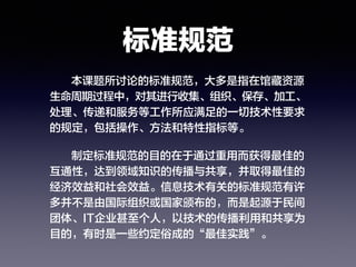 标准规范
本课题所讨论的标准规范，大多是指在馆藏资源
生命周期过程中，对其进行收集、组织、保存、加工、
处理、传递和服务等工作所应满足的一切技术性要求
的规定，包括操作、方法和特性指标等。
制定标准规范的目的在于通过重用而获得最佳的
互通性，达到领域知识的传播与共享，并取得最佳的
经济效益和社会效益。信息技术有关的标准规范有许
多并不是由国际组织或国家颁布的，而是起源于民间
团体、IT企业甚至个人，以技术的传播利用和共享为
目的，有时是一些约定俗成的“最佳实践”。
 