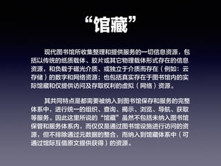 “馆藏”
现代图书馆所收集整理和提供服务的一切信息资源，包
括以传统的纸质载体、胶片或其它物理载体形式存在的信息
资源，和负载于磁光介质、或独立于介质而存在（例如：云
存储）的数字和网络资源；也包括真实存在于图书馆内的实
际馆藏和仅提供访问及存取权利的虚拟（网络）资源。
其共同特点是都需要被纳入到图书馆保存和服务的完整
体系中，进行统一的组织、查询、揭示、浏览、导航、获取
等服务。因此这里所说的“馆藏”虽然不包括未纳入图书馆
保管和服务体系内，而仅仅是通过图书馆设施进行访问的资
源，但不排除通过元数据的整合，而纳入到馆藏体系中（可
通过馆际互借原文提供获得）的资源。
 