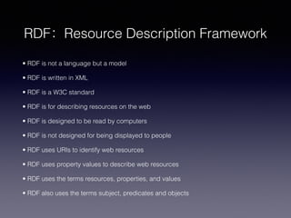 • RDF is not a language but a model
• RDF is written in XML
• RDF is a W3C standard
• RDF is for describing resources on the web
• RDF is designed to be read by computers
• RDF is not designed for being displayed to people
• RDF uses URIs to identify web resources
• RDF uses property values to describe web resources
• RDF uses the terms resources, properties, and values
• RDF also uses the terms subject, predicates and objects
RDF：Resource Description Framework
 