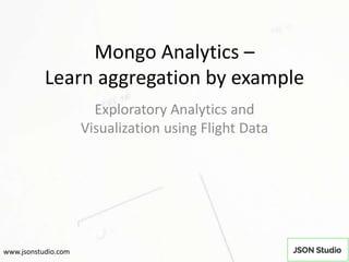 Mongo Analytics –
Learn aggregation by example
Exploratory Analytics and
Visualization using Flight Data
www.jsonstudio.com
 