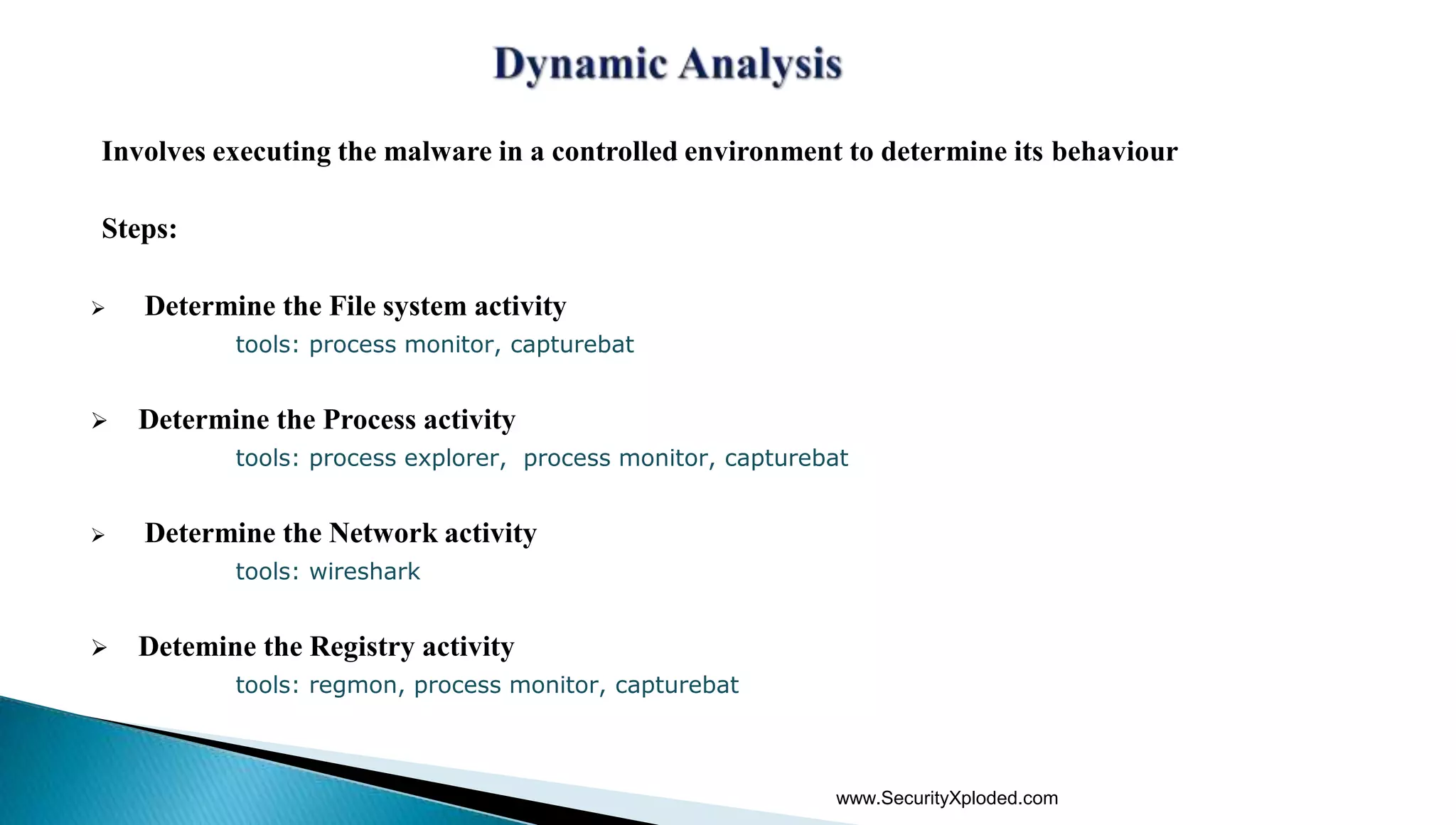 Involves executing the malware in a controlled environment to determine its behaviour
Steps:
 Determine the File system activity
tools: process monitor, capturebat
 Determine the Process activity
tools: process explorer, process monitor, capturebat
 Determine the Network activity
tools: wireshark
 Detemine the Registry activity
tools: regmon, process monitor, capturebat
www.SecurityXploded.com
 