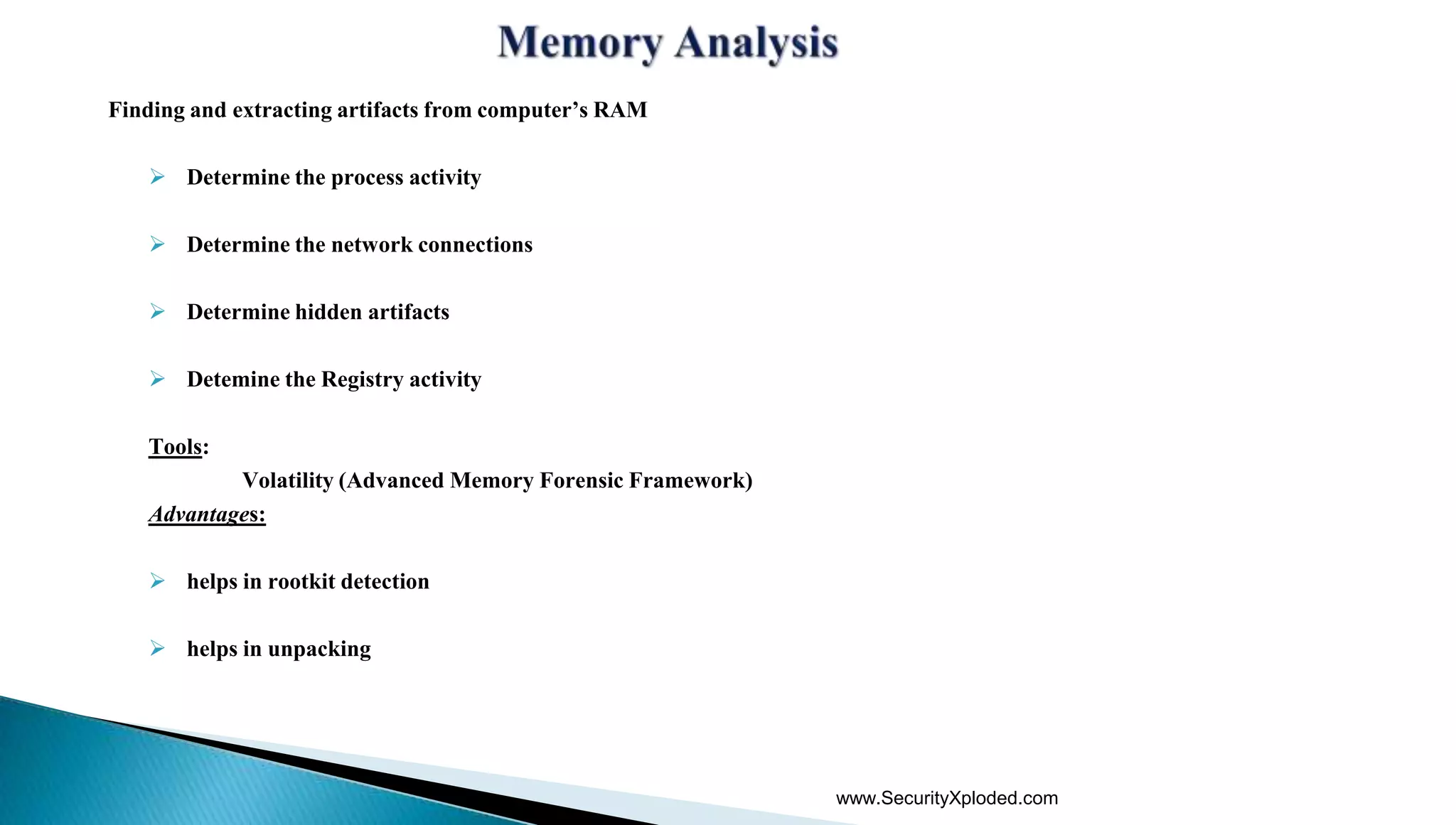 Finding and extracting artifacts from computer’s RAM
 Determine the process activity
 Determine the network connections
 Determine hidden artifacts
 Detemine the Registry activity
Tools:
Volatility (Advanced Memory Forensic Framework)
Advantages:
 helps in rootkit detection
 helps in unpacking
www.SecurityXploded.com
 