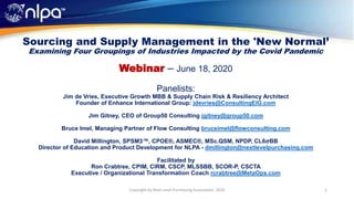 Sourcing and Supply Management in the 'New Normal’
Examining Four Groupings of Industries Impacted by the Covid Pandemic
Webinar – June 18, 2020
Panelists:
Jim de Vries, Executive Growth MBB & Supply Chain Risk & Resiliency Architect
Founder of Enhance International Group: jdevries@ConsultingEIG.com
Jim Gitney, CEO of Group50 Consulting jgitney@group50.com
Bruce Imel, Managing Partner of Flow Consulting bruceimel@flowconsulting.com
David Millington, SPSM3™, CPOE®, ASMEC®, MSc.QSM, NPDP, CL6σBB
Director of Education and Product Development for NLPA - dmillington@nextlevelpurchasing.com
Facilitated by
Ron Crabtree, CPIM, CIRM, CSCP, MLSSBB, SCOR-P, CSCTA
Executive / Organizational Transformation Coach rcrabtree@MetaOps.com
1Copyright by Next Level Purchasing Association, 2020
 