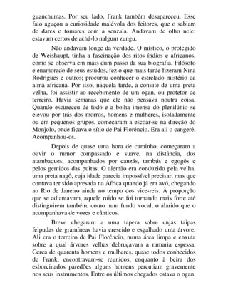 guanchumas. Por seu lado, Frank também desapareceu. Esse
fato aguçou a curiosidade malévola dos feitores, que o sabiam
de dares e tomares com a senzala. Andavam de olho nele;
estavam certos de achá-lo nalgum zungu.
Não andavam longe da verdade. O místico, o protegido
de Weishaupt, tinha a fascinação dos ritos índios e africanos,
como se observa em mais dum passo da sua biografia. Filósofo
e enamorado de seus estudos, fez o que mais tarde fizeram Nina
Rodrigues e outros; procurou conhecer o estrelado mistério da
alma africana. Por isso, naquela tarde, a convite de uma preta
velha, foi assistir ao recebimento de um ogan, ou protetor de
terreiro. Havia semanas que ele não pensava noutra coisa.
Quando escureceu de todo e a bolha imensa do plenilúnio se
elevou por trás dos morros, homens e mulheres, isoladamente
ou em pequenos grupos, começaram a escoar-se na direção do
Monjolo, onde ficava o sítio de Pai Florêncio. Era ali o cangerê.
Acompanhou-os.
Depois de quase uma hora de caminho, começaram a
ouvir o rumor compassado e suave, na distância, dos
atambaques, acompanhados por canzás, tambús e egogôs e
pelos gemidos das puitas. O alemão era conduzido pela velha,
uma preta nagô, cuja idade parecia impossível precisar, mas que
contava ter sido apresada na África quando já era avó, chegando
ao Rio de Janeiro ainda no tempo dos vice-reis. À proporção
que se adiantavam, aquele ruido se foi tornando mais forte até
distinguirem também, como num fundo vocal, o alarido que o
acompanhava de vozes e cânticos.
Breve chegaram a uma tapera sobre cujas taipas
felpudas de gramíneas havia crescido e esgalhado uma árvore.
Ali era o terreiro de Pai Florêncio, numa área limpa e enxuta
sobre a qual árvores velhas debruçavam a ramaria espessa.
Cerca de quarenta homens e mulheres, quase todos conhecidos
de Frank, encontravam-se reunidos, enquanto à beira dos
esborcinados paredões alguns homens percutiam gravemente
nos seus instrumentos. Entre os últimos chegados estava o ogan,
 