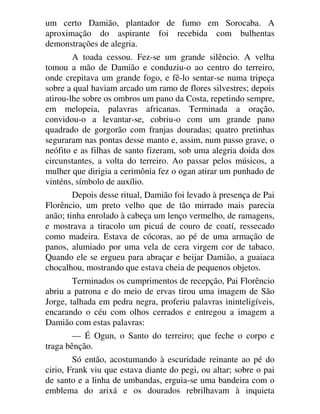 um certo Damião, plantador de fumo em Sorocaba. A
aproximação do aspirante foi recebida com bulhentas
demonstrações de alegria.
A toada cessou. Fez-se um grande silêncio. A velha
tomou a mão de Damião e conduziu-o ao centro do terreiro,
onde crepitava um grande fogo, e fê-lo sentar-se numa tripeça
sobre a qual haviam arcado um ramo de flores silvestres; depois
atirou-lhe sobre os ombros um pano da Costa, repetindo sempre,
em melopeia, palavras africanas. Terminada a oração,
convidou-o a levantar-se, cobriu-o com um grande pano
quadrado de gorgorão com franjas douradas; quatro pretinhas
seguraram nas pontas desse manto e, assim, num passo grave, o
neófito e as filhas de santo fizeram, sob uma alegria doida dos
circunstantes, a volta do terreiro. Ao passar pelos músicos, a
mulher que dirigia a cerimônia fez o ogan atirar um punhado de
vinténs, símbolo de auxílio.
Depois desse ritual, Damião foi levado à presença de Pai
Florêncio, um preto velho que de tão mirrado mais parecia
anão; tinha enrolado à cabeça um lenço vermelho, de ramagens,
e mostrava a tiracolo um picuá de couro de coatí, ressecado
como madeira. Estava de cócoras, ao pé de uma armação de
panos, alumiado por uma vela de cera virgem cor de tabaco.
Quando ele se ergueu para abraçar e beijar Damião, a guaiaca
chocalhou, mostrando que estava cheia de pequenos objetos.
Terminados os cumprimentos de recepção, Pai Florêncio
abriu a patrona e do meio de ervas tirou uma imagem de São
Jorge, talhada em pedra negra, proferiu palavras ininteligíveis,
encarando o céu com olhos cerrados e entregou a imagem a
Damião com estas palavras:
— É Ogun, o Santo do terreiro; que feche o corpo e
traga bênção.
Só então, acostumando à escuridade reinante ao pé do
cirio, Frank viu que estava diante do pegi, ou altar; sobre o pai
de santo e a linha de umbandas, erguia-se uma bandeira com o
emblema do arixá e os dourados rebrilhavam à inquieta
 
