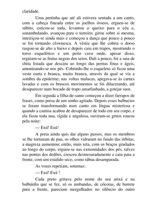 claridade.
Uma pretinha que até ali estivera sentada a um canto,
com a cabeça fincada entre os joelhos ósseos, ergueu-se de
súbito, esticou-se toda, levantou o queixo para o céu e,
sonambulando, avançou para o terreiro; girou sobre si mesma,
inteiriçou-se ainda mais e começou a dança que pouco a pouco
se foi tornando clownesca. A véstia que lhe cobria o dorso
rasgou-se de alto a baixo e depois caiu em trapos, mostrando o
torso esquelético e um peito cavo onde, apesar disso,
erguiam-se as frutas negras dos seios. Dali a pouco, foi a saia de
chita listada que descaiu ao longo das pernas finas e ágeis,
amontoando-se nos pés. Cobrindo-lhe o esqueleto só ficou uma
veste curta e branca, muito branca, através da qual se via a
sombra da epiderme; nas voltas malucas, apegava-se às carnes
lavadas e com os bruscos movimentos se foi dilacerando, até
desaparecer num bocado de trapo amarfanhado, a gotejar suor.
Em seguida a filha-de-santo começou a dizer farrapos de
frases, como presa de um sonho agitado. Depois esses balbucios
se foram transformando num canto em língua misteriosa e
quando a camisa acabou de desaparecer de todo em seu corpo, e
ela ficou toda nua, rígida e angulosa, ouviram-se gritos roucos
pela noite:
— Exú! Exú!
A preta ainda quis dar alguns passos, mas os membros
se lhe tornaram de pau, os olhos vidraram no fundo das órbitas,
a magreza aumentou; então, mais reta, com os braços grudados
ao longo do corpo, ergueu-se nas extremidades dos pés, talvez
nas pontas dos dedões, cresceu desmesuradamente e caiu para a
frente, com um estalido seco, como tábua desamparada.
As vozes repetiam, soturnas:
— Exú! Exú !
Cada preto gritava pelo nome do seu arixá e na
balbúrdia que se fez, só os umbandas, de cócoras, de barrete
para a frente, pareciam mergulhados no silêncio do outro
 