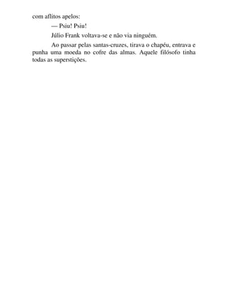 com aflitos apelos:
— Psiu! Psiu!
Júlio Frank voltava-se e não via ninguém.
Ao passar pelas santas-cruzes, tirava o chapéu, entrava e
punha uma moeda no cofre das almas. Aquele filósofo tinha
todas as superstições.
 