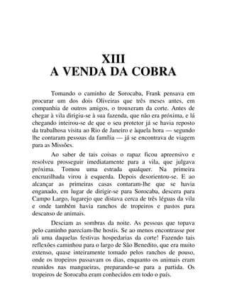 XIII
A VENDA DA COBRA
Tomando o caminho de Sorocaba, Frank pensava em
procurar um dos dois Oliveiras que três meses antes, em
companhia de outros amigos, o trouxeram da corte. Antes de
chegar à vila dirigiu-se à sua fazenda, que não era próxima, e lá
chegando inteirou-se de que o seu protetor já se havia reposto
da trabalhosa visita ao Rio de Janeiro e àquela hora — segundo
lhe contaram pessoas da família — já se encontrava de viagem
para as Missões.
Ao saber de tais coisas o rapaz ficou apreensivo e
resolveu prosseguir imediatamente para a vila, que julgava
próxima. Tomou uma estrada qualquer. Na primeira
encruzilhada virou à esquerda. Depois desorientou-se. E ao
alcançar as primeiras casas contaram-lhe que se havia
enganado, em lugar de dirigir-se para Sorocaba, descera para
Campo Largo, lugarejo que distava cerca de três léguas da vila
e onde também havia ranchos de tropeiros e pastos para
descanso de animais.
Desciam as sombras da noite. As pessoas que topava
pelo caminho pareciam-lhe hostis. Se ao menos encontrasse por
ali uma daquelas festivas hospedarias da corte! Fazendo tais
reflexões caminhou para o largo de São Benedito, que era muito
extenso, quase inteiramente tomado pelos ranchos de pouso,
onde os tropeiros passavam os dias, enquanto os animais eram
reunidos nas mangueiras, preparando-se para a partida. Os
tropeiros de Sorocaba eram conhecidos em todo o país.
 