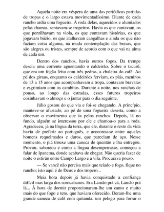 Aquela noite era véspera de uma das periódicas partidas
de tropas e o largo estava movimentadíssimo. Diante de cada
rancho ardia uma fogueira. À roda delas, aquecidos e alumiados
pelas chamas, sentavam-se tropeiros. Havia os que cantavam, os
que pontilhavam na viola, os que contavam histórias, os que
jogavam búzio, os que atalhavam cangalhas e ainda os que não
faziam coisa alguma, na muda contemplação das brasas, que
são alegres ou tristes, sempre de acordo com o que vai na alma
de cada um.
Dentro dos ranchos, havia outros fogos. Da trempe
descia uma corrente aguentando o caldeirão. Sobre o tacurú,
que era um fogão feito com três pedras, a chaleira do café. Ao
pé dos giraus, enquanto os caldeirões ferviam, os piás, meninos
de 13 a 15 anos que acompanhavam a tropa, contavam bravatas
e esgrimiam com os cambitos. Durante a noite, nos ranchos de
pouso, ao longo das estradas, esses futuros tropeiros
cozinhavam o almoço e o jantar para o dia seguinte.
Júlio gostou do que via e foi-se chegando. A princípio,
manteve-se afastado, ao pé de uma fogueira deserta, como a
observar o movimento que ia pelos ranchos. Depois, lá no
fundo, alguém se interessou por ele e chamou-o para a roda.
Agradeceu, já na língua da terra, que ele, durante o resto da vida
havia de preferir ao português, e acocorou-se entre aqueles
homens requeimados e duros, que pareciam de aço. Nesse
momento, o piá trouxe uma caneca de quentão e lha entregou.
Provou, saboreou e como a língua desemperrasse, começou a
falar de Ipanema, donde acabava de chegar. Não queria fazer de
noite o estirão entre Campo Largo e a vila. Procurava pouso.
— Se vancê não percisa mais que teiado e fogo, fique no
rancho; isto aqui é de Deus e dos tropero...
Meia hora depois já havia conquistado a confiança
difícil mas larga dos sorocabanos. Era Lamão prá cá, Lamão prá
lá... À hora de dormir proporcionaram-lhe um canto e muito
mais do que fogo e teto, que haviam oferecido. Deram-lhe uma
grande caneca de café com quitanda, um pelego para forrar o
 
