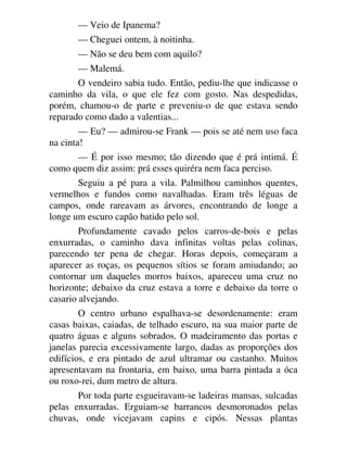 — Veio de Ipanema?
— Cheguei ontem, à noitinha.
— Não se deu bem com aquilo?
— Malemá.
O vendeiro sabia tudo. Então, pediu-lhe que indicasse o
caminho da vila, o que ele fez com gosto. Nas despedidas,
porém, chamou-o de parte e preveniu-o de que estava sendo
reparado como dado a valentias...
— Eu? — admirou-se Frank — pois se até nem uso faca
na cinta!
— É por isso mesmo; tão dizendo que é prá intimá. É
como quem diz assim: prá esses quiréra nem faca perciso.
Seguiu a pé para a vila. Palmilhou caminhos quentes,
vermelhos e fundos como navalhadas. Eram três léguas de
campos, onde rareavam as árvores, encontrando de longe a
longe um escuro capão batido pelo sol.
Profundamente cavado pelos carros-de-bois e pelas
enxurradas, o caminho dava infinitas voltas pelas colinas,
parecendo ter pena de chegar. Horas depois, começaram a
aparecer as roças, os pequenos sítios se foram amiudando; ao
contornar um daqueles morros baixos, apareceu uma cruz no
horizonte; debaixo da cruz estava a torre e debaixo da torre o
casario alvejando.
O centro urbano espalhava-se desordenamente: eram
casas baixas, caiadas, de telhado escuro, na sua maior parte de
quatro águas e alguns sobrados. O madeiramento das portas e
janelas parecia excessivamente largo, dadas as proporções dos
edifícios, e era pintado de azul ultramar ou castanho. Muitos
apresentavam na frontaria, em baixo, uma barra pintada a óca
ou roxo-rei, dum metro de altura.
Por toda parte esgueiravam-se ladeiras mansas, sulcadas
pelas enxurradas. Erguiam-se barrancos desmoronados pelas
chuvas, onde vicejavam capins e cipós. Nessas plantas
 