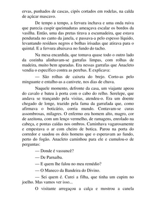 ervas, punhados de cascas, cipós cortados em rodelas, na calda
de açúcar mascavo.
De tempo a tempo, a fervura inchava e uma onda ruiva
que parecia cuspir queimaduras ameaçava escalar os bordos da
vasilha. Então, uma das pretas tirava a escumadeira, que estava
pendurada no canto da janela, e passava-a pelo espesso líquido,
levantando resíduos negros e bolhas irisadas que atirava para o
quintal. E a fervura abaixava no fundo do tacho.
Na mesa encardida, que tomava quase todo o outro lado
da cozinha alinhavam-se garrafas limpas, com rolhas de
madeira, muito bem aparadas. Era nessas garrafas que Anacleto
vendia o específico contra as perebas. E explicava:
— São rolhas de caixeta do brejo. Corto-as pelo
minguante e entalho-as a canivete, nos dias de chuva.
Naquele momento, defronte da casa, um viajante apeou
do cavalo e bateu à porta com o cabo do relho. Serelepe, que
andava se trançando pela visitas, atendeu-o. Era um doente
chegado de longe, trazido pela fama da garrafada que, como
afirmava o boticário, corria mundo. Contavam-se curas
assombrosas, milagres. O enfermo era homem alto, magro, cor
de azeitona, com um lenço vermelho, de ramagens, enrolado na
cabeça, e pontas caídas nos ombros. Caminhava vagarosamente
e empestava o ar com cheiro de botica. Parou na porta do
corredor e saudou os dois homens que o esperavam ao fundo,
perto do fogão. Anacleto caminhou para ele e cumulou-o de
perguntas:
— Donde é vassuncê?
— De Parnaíba.
— E quem lhe falou no meu remédio?
— O Maneco da Bandeira do Divino.
— Sei quem é. Curei a filha, que tinha um cupim no
joelho. Mas vamos ver isso...
O visitante arregaçou a calça e mostrou a canela
 