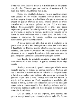 No teto de telha-vã havia ninhos e os filhotes faziam um chiado
ensurdecedor. Não raro, por esse motivo, ele cortava o fio da
lição e se punha a rir, olhando para cima.
Então, pela claridade da janela, via-se a sua figura como
num quadro: era de estatura mediana, cabelos louros, olhos
azuis e, naquele tempo, uma barbinha rala que se adensava ao
chegar ao queixo. Durante as aulas, andava sempre de mãos
cruzadas sobre as costas, palmas abertas, dedos retesados.
Falava descansadamente, empregando o mais que podia
expressões paulistas. Quando alguém lhe perguntava pelo lugar
da província em que havia nascido, mostrava-se contente por se
haver de todo confundido com o nosso povo. Ao lado disso,
quando o chamavam de Lamão, também não conseguia
esconder um grande contentamento.
A escola prosseguiu até o fim do ano e os alunos já se
preparavam para ir a São Paulo prestar exames no Curso Anexo
à Faculdade de Direito, quando alguém observou que, dessa
maneira, iam perder o professor. Os estudantes não estavam
dispostos a isso e, depois de cada um deles conversar com os
pais, chegaram a uma conclusão: levar consigo o mestre.
Mas Frank, tão esquisito, desejaria ir para São Paulo?
Consultaram-no e ele aceitou. A partida deveria dar-se logo
depois.
Serelepe, meses atrás, quando soube que Júlio ia morar
naquele quarto, foi tomada de grande satisfação. Na hora em
que o Anacleto a mandou retirar as velharias do compartimento
e limpá-lo o melhor que pudesse, ela tomou da vassoura de
piassaba e pôs mão à obra. Deixou que nem um brinco. A
seguir, sob as ordens de Frank, organizou a escolinha, tão
rústica e bonita, a ponto dos estudantes que por lá passaram
nunca mais se terem esquecido dela. Serelepe, todas as manhãs,
levava uma caneca de café com biscoitos para o professor, que
era muito dorminhoco.
Lia até tarde, e, no dia seguinte, para acordar, era
preciso a moça bater à porta com uma acha de lenha. Ela fazia-o
 