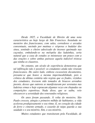 Desde 1827, a Faculdade de Direito dá uma nota
característica ao hoje largo de São Francisco. Instalada no
mosteiro dos franciscanos, com salas, corredores e arcadas
conventuais, ouvindo por matinas e vésperas o badalar dos
sinos, sentindo o cheiro adocicado do incenso queimado nas
caçoulas, embalando-se na melopéia das ladainhas, seria
natural que a casa de estudos se misturasse um pouco com a
das orações e sobre ambas pairasse aquela indizível tristeza
que nimba os claustros.
No entanto, um século de experiência demonstrou que
tal infiltração não é possível: os estudantes ainda não viraram
franciscanos. Do outro lado, embora escasseiem documentos,
presume-se que houve a mesma impermeabilidade, pois a
crônica da última centúria não regista que os frades, vizinhos
dos estudantes, tivessem sido tomados de bruscos arroubos
juvenis, desses que outrora se manifestavam por serenatas nas
ladeiras ermas e hoje espoucam algumas vezes em chopadas ou
competições esportivas. Nada disso, que se saiba, veio
obscurecer a serenidade dos venerandos religiosos.
Os anos foram passando. À volta do mosteiro, São
Paulo cresceu, atingiu o primeiro milhão de habitantes, a vida
acelerou prodigiosamente o seu ritmo. E, no coração da cidade
de ferro e cimento armado, o casarão de taipa guarda a sua
saudade e o seu mistério. Sim, o seu mistério.
Muitos estudantes que transitaram pela Faculdade, de
 