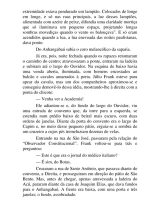 extremidade estava pendurado um lampião. Colocados de longe
em longe, e só nas ruas principais, a luz desses lampiões,
alimentada com azeite de peixe, difundia uma claridade mortiça
que só iluminava um pequeno espaço, projetando longas
sombras movediças quando o vento os balouçava”. E só eram
acendidos quando a lua, a lua enevoada das noites paulistanas,
dava ponto.
Do Anhangabaú subia o coro melancólico da saparia.
Já era, pois, noite fechada quando os rapazes retomaram
o caminho do centro; atravessaram a ponte, entraram na ladeira
e subiram até o largo do Ouvidor. Na esquina de baixo havia
uma venda aberta, iluminada, com homens encostados ao
balcão e cavalos amarrados à porta. Júlio Frank esteve para
apear do cavalo, mas um dos companheiros aproximou-se e
conseguiu demovê-lo dessa idéia, mostrando-lhe à direita com a
ponta do chicote:
— Venha ver a Academia!
Ele adiantou-se e, do fundo do largo do Ouvidor, viu
uma entrada de convento que, da torre para a esquerda, se
estendia num prédio baixo de beiral mais escuro, com duas
ordens de janelas. Diante da porta do convento era o largo do
Capim e, no meio desse pequeno pátio, erguia-se a sombra de
um cruzeiro a cujos pés tremeluziam dezenas de velas.
Entrando na rua de São José, passaram pela relação do
“Observador Constitucional”. Frank voltou-se para trás e
perguntou:
— Este é que era o jornal do médico italiano?
— É sim, do Botas.
Cruzaram a rua de Santo Antônio, que passava diante do
convento, a Direita, e prosseguiram em direção do pátio de São
Bento. Mas, antes de chegar, apenas atravessada a ladeira do
Acú, pararam diante da casa de Joaquim Elias, que dava fundos
para o Anhangabaú. A frente era baixa, com uma porta e três
janelas; o fundo, assobradado.
 