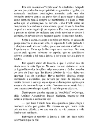 Era uma das muitas “repúblicas” de estudantes. Alugada
por um que podia dar ao proprietário as garantias exigidas, era
sustentada mediante quotizações mensais: cada um dos
hóspedes entrava com a sua parte não só para pagar o aluguel
como também para a compra de mantimento e a paga à preta
velha que se encarregava da cozinha. Júlio Frank vinha na
companhia de estudantes sorocabanos, quase todos de famílias
de prol, e a sua chegada já era esperada. Por isso, apenas apeou
e passou as rédeas ao moleque que devia recolher o cavalo à
cocheira, foi levado ao seu pequeno quarto, situado nos fundos.
Sobre a cama, estavam o robição de briche, as calças de
ganga amarela, as meias de seda, os sapatos de fivela prateada e
o chapéu alto de abas reviradas, que era o luxo dos acadêmicos.
Experimentou. Tudo aquilo lhe ia que nem uma luva. Deu uns
passos pelo quarto, mirou-se no espelho que se equilibrava
sobre o lavatório e foi para a janela, a ver o que havia lá para os
fundos.
Um quadro cheio de tristeza, a que o coaxar das rãs
ainda tornava mais lúgubre. Na noite viam-se distantes e raros
os fogos-fátuos dos lampiões. Algumas portas e rótulas cerradas
do beco do Sapo, que lhe ficava debaixo da vista, deixavam
aparecer fitas de claridade. Havia também diversas portas
quebrando a escuridão, que deviam ser casas de negócio. À
direita passava o córrego cujas águas se distinguiam apenas por
serem mais escuras do que a noite. O resto era um casario baixo
que ia rareando e desaparecendo à medida que se afastava.
Nesse ponto, um dos rapazes da “república”, o Ourique,
aliás Antônio Alexandrino Passos Ourique, chegou-se por
detrás e assustou-o com a sua voz:
— Isso tudo é muito feio, mas quando a gente chega a
conhecer acaba por gostar. Há mesmo os que nunca mais
deixam esta cidade, e os que um dia se vão passam a vida
inteira com saudades.
Debruçou-se também à janela e com um dedo sábio
descreveu o que se via:
 