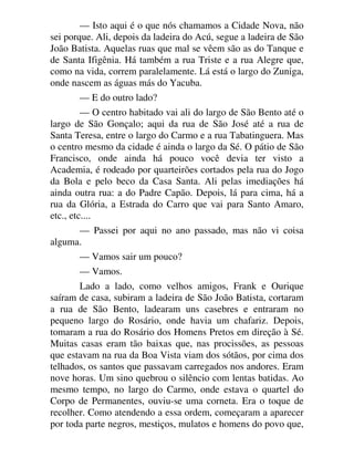 — Isto aqui é o que nós chamamos a Cidade Nova, não
sei porque. Ali, depois da ladeira do Acú, segue a ladeira de São
João Batista. Aquelas ruas que mal se vêem são as do Tanque e
de Santa Ifigênia. Há também a rua Triste e a rua Alegre que,
como na vida, correm paralelamente. Lá está o largo do Zuniga,
onde nascem as águas más do Yacuba.
— E do outro lado?
— O centro habitado vai ali do largo de São Bento até o
largo de São Gonçalo; aqui da rua de São José até a rua de
Santa Teresa, entre o largo do Carmo e a rua Tabatinguera. Mas
o centro mesmo da cidade é ainda o largo da Sé. O pátio de São
Francisco, onde ainda há pouco você devia ter visto a
Academia, é rodeado por quarteirões cortados pela rua do Jogo
da Bola e pelo beco da Casa Santa. Ali pelas imediações há
ainda outra rua: a do Padre Capão. Depois, lá para cima, há a
rua da Glória, a Estrada do Carro que vai para Santo Amaro,
etc., etc....
— Passei por aqui no ano passado, mas não vi coisa
alguma.
— Vamos sair um pouco?
— Vamos.
Lado a lado, como velhos amigos, Frank e Ourique
saíram de casa, subiram a ladeira de São João Batista, cortaram
a rua de São Bento, ladearam uns casebres e entraram no
pequeno largo do Rosário, onde havia um chafariz. Depois,
tomaram a rua do Rosário dos Homens Pretos em direção à Sé.
Muitas casas eram tão baixas que, nas procissões, as pessoas
que estavam na rua da Boa Vista viam dos sótãos, por cima dos
telhados, os santos que passavam carregados nos andores. Eram
nove horas. Um sino quebrou o silêncio com lentas batidas. Ao
mesmo tempo, no largo do Carmo, onde estava o quartel do
Corpo de Permanentes, ouviu-se uma corneta. Era o toque de
recolher. Como atendendo a essa ordem, começaram a aparecer
por toda parte negros, mestiços, mulatos e homens do povo que,
 