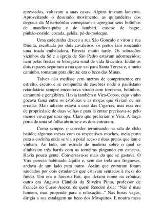 apressados, voltavam a suas casas. Alguns traziam lanterna.
Aproveitando o desusado movimento, as quitandeiras dos
degraus da Misericórdia começaram a apregoar seus bolinhos
de mandioca-puba e de lambari, cuscuz de bagre,
pinhão-cozido, cocada, geléia, pé-de-moleque.
Uma cadeirinha desceu a rua São Gonçalo e virou a rua
Direita, escoltada por dois cavaleiros; os pretos iam roncando
uma toada embaladora. Parecia muito tarde. Os sobradões
vizinhos da Sé e a igreja de São Pedro estavam adormecidos;
nem pelas frestas se lobrigava sinal de vida lá dentro. Então os
dois rapazes seguiram a rua que vai para Santa Teresa e, a meio
caminho, tomaram para direita: era o beco das Minas.
Talvez não medisse cem metros de comprimento; era
estreito, escuro e se compunha de casebres onde o paulistano
retardatário sempre encontrava virado com torresmo, bolinhos,
caramurú e gengibirra. Havia também o Vira-Copos, cujo vinho
gozava fama entre os estróinas e as moças que viviam de ser
erradas. Mais adiante estava a casa das Cigarras, mas essa era
de propriedade de duas velhas e para lá entrar precisava-se pelo
menos envergar uma opa. Claro que preferiam o Vira. A larga
porta de uma só folha abriu-se e os dois entraram.
Como sempre, o corredor terminando na sala de chão
batido; algumas mesas com os respectivos mochos, meia porta
para a cozinha onde se via o poial aceso e duas pretas que iam e
vinham. Ao lado, um estrado de madeira sobre o qual se
alinhavam três barris com as torneiras pingando em canecas.
Havia pouca gente. Conversava-se mais do que se gastava. O
Vira parecia habituado àquilo e, sem dar trela aos fregueses,
andava de um lado para outro. Assim que entraram foram
saudados por dois estudantes que estavam sentados à mesa do
fundo. Um era o famoso Boi, que deixou nome na crônica;
outro era Augusto Cândido da Silveira Pinto, professor de
Francês no Curso Anexo, de quem Rendon dzia: “Não é mau
homem, mas propende para a relaxação...” Nas horas vagas,
dirigia a sua estalagem no beco dos Mosquitos. E noutra mesa
 