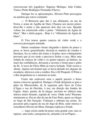 conversavam três jogadores: Siqueira Moleque, João Caldas
Viana e Pedro Rodrigues Fernandes Chaves.
Ourique fez as apresentações. Silveira Pinto prosseguiu
na anedota que estava contando:
— O Brousson quis dar à sua alfaiataria, na rua da
Freira, o nome de Agulha de Ouro. Chamou um mestre pintor,
disse-lhe o nome e não apareceu dois dias em casa. Quando
voltou, leu estarrecido sobre a porta: “Alfaiataria da Agúia de
Ouro”. Mas o título pegou... Hoje é a “Alfaiataria da Águia de
Ouro”...
O Vira trouxe quatro canecas de vinho verde e a
conversa prosseguiu animada.
Outros estudantes foram chegando e dentro de pouco a
prosa se havia generalizado; discutiu-se matéria de estudos e
literatura, fez-se crítica dos lentes e lá pelas onze o botiquineiro
preveniu que já era tarde e precisava fechar a casa. Mais uma
rodada de canecas de vinho e os quatro rapazes, já íntimos, na
maré das confidências, deixaram a taverna e foram para o pátio
da Sé. A tasca do Chico Ilhéu já estava fechada. Tudo escuro e
silente. Apenas um homem que se havia deitado nos degraus da
escadaria, altercava com a sombra. Era o Zé Prequeté. O Pinto e
o Boi despediram-se e sumiram na noite.
Como não sentissem sono e aquele passeio a horas
mortas estivesse agradável, Ourique e Frank dirigiram-se para o
pátio da Misericórdia; de lá seguiram pelo beco da Caixa
d’Água e rua do Ouvidor, à toa, em direção das bandas do
Capim. Antes, porém, de lá chegar, ouviram no silêncio uma
música muito distante, seguida de vozes. Onde seria? Pararam,
orientaram-se. Era no alto da rua da Cruz Preta, quase ao chegar
no largo de São Gonçalo. Voltaram e subiram rua acima. Ao
passarem pela esquina da rua do Jogo da Bola, onde morava o
conselheiro Silveira da Mota, Ourique explicou a Frank:
— Aqui existia ainda há pouco uma grande cruz, mas os
rapazes, uma noite, carregaram-na, atirando-a lá no Piques...
 