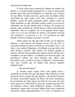 cujo dono desconheciam.
O vasto salão estava rodeado de cadeiras de estado e de
bancos, e aí, numa parada inesquecível, se viam as moças mais
bonitas duma terra que deslumbrava os viajantes com a beleza
de suas filhas. Vestiam sem luxo, quase com severidade. Eram
saias-balão de sarja verde, azul, ouro, granada ou violeta;
punhos e golas de renda; penteados polca, cabelos soltos ou
então enrolados ao alto, deixando escapar cachos cor de asa de
andorinha, por trás das orelhas finas e brancas. De quando em
quando, uma avozinha, de vestido negro e cabelos que pareciam
empoados, dava ao conjunto um ar de quadro muito antigo,
como só se via nas caixinhas de música. Os homens ficavam
nos corredores, a conversar e a rir, e só entravam no salão
quando a música irrompia, para tirar o seu par.
Frank, apesar da vida que tinha levado, era de maneiras
distintas e não destoou dos demais jovens. Os que dele se
acercaram dentro de pouco sentiram-se encantados com o seu
trato, o seu espírito fulgurante, a facilidade com que falava dos
mais diversos assuntos. Não dançou. Ou melhor, quando se
formou a fila de uma quadrilha que serpeou através de alcovas e
corredores, em que damas e cavalheiros trocavam de pares, ele
percebeu-se notado por certa lourinha que, talvez num
procurado acaso, o arrastou no giro vertiginoso e furtivamente,
com uma vozinha que de tímida mais parecia segredo,
perguntou-lhe:
— Por que não dança?
E, durante muito tempo, ficou com aquela frasa a
cantar-lhe no ouvido: Por que não dança? Mas lá dentro, na sala
de jantar, havia o grupo dos que bebiam e ele dentro de pouco
lá estava, esvaziando copázios de Porto. Ali ficou. Insinuou-se
de tal maneira nas boas graças do dono da casa, que este quis
saber quem era e onde morava, para que, sempre que houvesse
um daqueles saraus, muito freqüentes, porque a família era
numerosa e quase todos os meses alguém fazia anos, mandasse
convidá-lo muito particularmente. E a festa só terminou ao
 