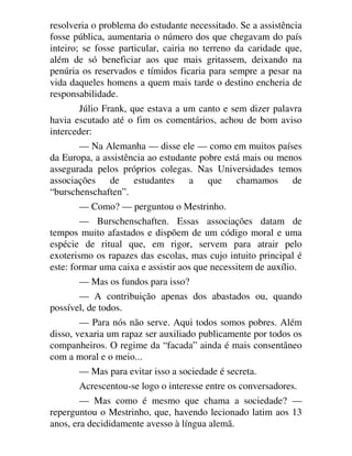 resolveria o problema do estudante necessitado. Se a assistência
fosse pública, aumentaria o número dos que chegavam do país
inteiro; se fosse particular, cairia no terreno da caridade que,
além de só beneficiar aos que mais gritassem, deixando na
penúria os reservados e tímidos ficaria para sempre a pesar na
vida daqueles homens a quem mais tarde o destino encheria de
responsabilidade.
Júlio Frank, que estava a um canto e sem dizer palavra
havia escutado até o fim os comentários, achou de bom aviso
interceder:
— Na Alemanha — disse ele — como em muitos países
da Europa, a assistência ao estudante pobre está mais ou menos
assegurada pelos próprios colegas. Nas Universidades temos
associações de estudantes a que chamamos de
“burschenschaften”.
— Como? — perguntou o Mestrinho.
— Burschenschaften. Essas associações datam de
tempos muito afastados e dispõem de um código moral e uma
espécie de ritual que, em rigor, servem para atrair pelo
exoterismo os rapazes das escolas, mas cujo intuito principal é
este: formar uma caixa e assistir aos que necessitem de auxílio.
— Mas os fundos para isso?
— A contribuição apenas dos abastados ou, quando
possível, de todos.
— Para nós não serve. Aqui todos somos pobres. Além
disso, vexaria um rapaz ser auxiliado publicamente por todos os
companheiros. O regime da “facada” ainda é mais consentâneo
com a moral e o meio...
— Mas para evitar isso a sociedade é secreta.
Acrescentou-se logo o interesse entre os conversadores.
— Mas como é mesmo que chama a sociedade? —
reperguntou o Mestrinho, que, havendo lecionado latim aos 13
anos, era decididamente avesso à língua alemã.
 