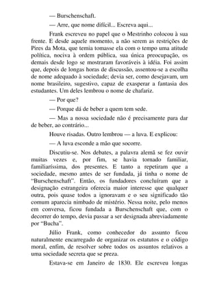 — Burschenschaft.
— Arre, que nome difícil... Escreva aqui...
Frank escreveu no papel que o Mestrinho colocou à sua
frente. E desde aquele momento, a não serem as restrições de
Pires da Mota, que temia tomasse ela com o tempo uma atitude
política, nociva à ordem pública, sua única preocupação, os
demais desde logo se mostraram favoráveis à idéia. Foi assim
que, depois de longas horas de discussão, assentou-se a escolha
de nome adequado à sociedade; devia ser, como desejavam, um
nome brasileiro, sugestivo, capaz de exasperar a fantasia dos
estudantes. Um deles lembrou o nome de chafariz.
— Por que?
— Porque dá de beber a quem tem sede.
— Mas a nossa sociedade não é precisamente para dar
de beber, ao contrário...
Houve risadas. Outro lembrou — a luva. E explicou:
— A luva esconde a mão que socorre.
Discutiu-se. Nos debates, a palavra alemã se fez ouvir
muitas vezes e, por fim, se havia tornado familiar,
familiaríssima, dos presentes. E tanto a repetiram que a
sociedade, mesmo antes de ser fundada, já tinha o nome de
“Burschenschaft”. Então, os fundadores concluíram que a
designação estrangeira oferecia maior interesse que qualquer
outra, pois quase todos a ignoravam e o seu significado tão
comum aparecia nimbado de mistério. Nessa noite, pelo menos
em conversa, ficou fundada a Burschenschaft que, com o
decorrer do tempo, devia passar a ser designada abreviadamente
por “Bucha”.
Júlio Frank, como conhecedor do assunto ficou
naturalmente encarregado de organizar os estatutos e o código
moral, enfim, de resolver sobre todos os assuntos relativos a
uma sociedade secreta que se preza.
Estava-se em Janeiro de 1830. Ele escreveu longas
 