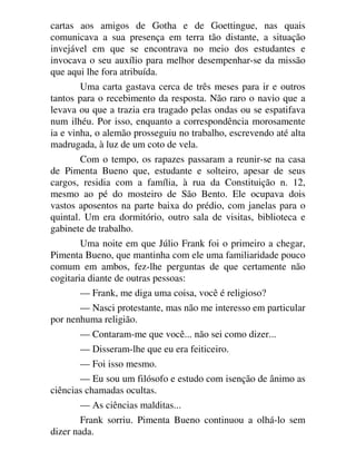 cartas aos amigos de Gotha e de Goettingue, nas quais
comunicava a sua presença em terra tão distante, a situação
invejável em que se encontrava no meio dos estudantes e
invocava o seu auxílio para melhor desempenhar-se da missão
que aqui lhe fora atribuída.
Uma carta gastava cerca de três meses para ir e outros
tantos para o recebimento da resposta. Não raro o navio que a
levava ou que a trazia era tragado pelas ondas ou se espatifava
num ilhéu. Por isso, enquanto a correspondência morosamente
ia e vinha, o alemão prosseguiu no trabalho, escrevendo até alta
madrugada, à luz de um coto de vela.
Com o tempo, os rapazes passaram a reunir-se na casa
de Pimenta Bueno que, estudante e solteiro, apesar de seus
cargos, residia com a família, à rua da Constituição n. 12,
mesmo ao pé do mosteiro de São Bento. Ele ocupava dois
vastos aposentos na parte baixa do prédio, com janelas para o
quintal. Um era dormitório, outro sala de visitas, biblioteca e
gabinete de trabalho.
Uma noite em que Júlio Frank foi o primeiro a chegar,
Pimenta Bueno, que mantinha com ele uma familiaridade pouco
comum em ambos, fez-lhe perguntas de que certamente não
cogitaria diante de outras pessoas:
— Frank, me diga uma coisa, você é religioso?
— Nasci protestante, mas não me interesso em particular
por nenhuma religião.
— Contaram-me que você... não sei como dizer...
— Disseram-lhe que eu era feiticeiro.
— Foi isso mesmo.
— Eu sou um filósofo e estudo com isenção de ânimo as
ciências chamadas ocultas.
— As ciências malditas...
Frank sorriu. Pimenta Bueno continuou a olhá-lo sem
dizer nada.
 