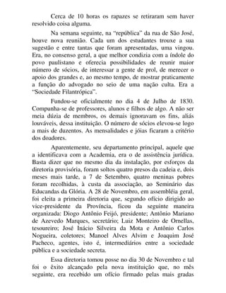 Cerca de 10 horas os rapazes se retiraram sem haver
resolvido coisa alguma.
Na semana seguinte, na “república” da rua de São José,
houve nova reunião. Cada um dos estudantes trouxe a sua
sugestão e entre tantas que foram apresentadas, uma vingou.
Era, no consenso geral, a que melhor condizia com a índole do
povo paulistano e oferecia possibilidades de reunir maior
número de sócios, de interessar a gente de prol, de merecer o
apoio dos grandes e, ao mesmo tempo, de mostrar praticamente
a função do advogado no seio de uma nação culta. Era a
“Sociedade Filantrópica”.
Fundou-se oficialmente no dia 4 de Julho de 1830.
Compunha-se de professores, alunos e filhos de algo. A não ser
meia dúzia de membros, os demais ignoravam os fins, aliás
louváveis, dessa instituição. O número de sócios elevou-se logo
a mais de duzentos. As mensalidades e jóias ficaram a critério
dos doadores.
Aparentemente, seu departamento principal, aquele que
a identificava com a Academia, era o de assistência jurídica.
Basta dizer que no mesmo dia da instalação, por esforços da
diretoria provisória, foram soltos quatro presos da cadeia e, dois
meses mais tarde, a 7 de Setembro, quatro meninas pobres
foram recolhidas, à custa da associação, ao Seminário das
Educandas da Glória. A 28 de Novembro, em assembléia geral,
foi eleita a primeira diretoria que, segundo ofício dirigido ao
vice-presidente da Província, ficou da seguinte maneira
organizada: Diogo Antônio Feijó, presidente; Antônio Mariano
de Azevedo Marques, secretário; Luiz Monteiro de Ornellas,
tesoureiro; José Inácio Silveira da Mota e Antônio Carlos
Nogueira, coletores; Manoel Alves Alvim e Joaquim José
Pacheco, agentes, isto é, intermediários entre a sociedade
pública e a sociedade secreta.
Essa diretoria tomou posse no dia 30 de Novembro e tal
foi o êxito alcançado pela nova instituição que, no mês
seguinte, era recebido um ofício firmado pelas mais gradas
 