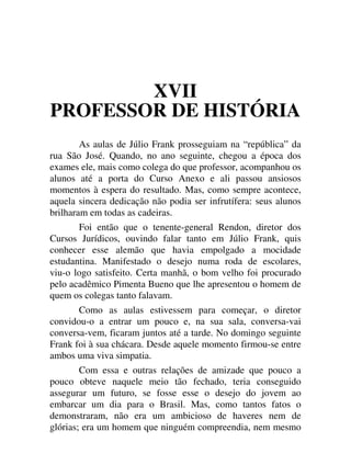 XVII
PROFESSOR DE HISTÓRIA
As aulas de Júlio Frank prosseguiam na “república” da
rua São José. Quando, no ano seguinte, chegou a época dos
exames ele, mais como colega do que professor, acompanhou os
alunos até a porta do Curso Anexo e ali passou ansiosos
momentos à espera do resultado. Mas, como sempre acontece,
aquela sincera dedicação não podia ser infrutífera: seus alunos
brilharam em todas as cadeiras.
Foi então que o tenente-general Rendon, diretor dos
Cursos Jurídicos, ouvindo falar tanto em Júlio Frank, quis
conhecer esse alemão que havia empolgado a mocidade
estudantina. Manifestado o desejo numa roda de escolares,
viu-o logo satisfeito. Certa manhã, o bom velho foi procurado
pelo acadêmico Pimenta Bueno que lhe apresentou o homem de
quem os colegas tanto falavam.
Como as aulas estivessem para começar, o diretor
convidou-o a entrar um pouco e, na sua sala, conversa-vai
conversa-vem, ficaram juntos até a tarde. No domingo seguinte
Frank foi à sua chácara. Desde aquele momento firmou-se entre
ambos uma viva simpatia.
Com essa e outras relações de amizade que pouco a
pouco obteve naquele meio tão fechado, teria conseguido
assegurar um futuro, se fosse esse o desejo do jovem ao
embarcar um dia para o Brasil. Mas, como tantos fatos o
demonstraram, não era um ambicioso de haveres nem de
glórias; era um homem que ninguém compreendia, nem mesmo
 