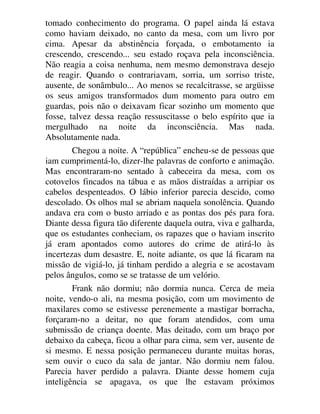 tomado conhecimento do programa. O papel ainda lá estava
como haviam deixado, no canto da mesa, com um livro por
cima. Apesar da abstinência forçada, o embotamento ia
crescendo, crescendo... seu estado roçava pela inconsciência.
Não reagia a coisa nenhuma, nem mesmo demonstrava desejo
de reagir. Quando o contrariavam, sorria, um sorriso triste,
ausente, de sonâmbulo... Ao menos se recalcitrasse, se argüisse
os seus amigos transformados dum momento para outro em
guardas, pois não o deixavam ficar sozinho um momento que
fosse, talvez dessa reação ressuscitasse o belo espírito que ia
mergulhado na noite da inconsciência. Mas nada.
Absolutamente nada.
Chegou a noite. A “república” encheu-se de pessoas que
iam cumprimentá-lo, dizer-lhe palavras de conforto e animação.
Mas encontraram-no sentado à cabeceira da mesa, com os
cotovelos fincados na tábua e as mãos distraídas a arripiar os
cabelos despenteados. O lábio inferior parecia descido, como
descolado. Os olhos mal se abriam naquela sonolência. Quando
andava era com o busto arriado e as pontas dos pés para fora.
Diante dessa figura tão diferente daquela outra, viva e galharda,
que os estudantes conheciam, os rapazes que o haviam inscrito
já eram apontados como autores do crime de atirá-lo às
incertezas dum desastre. E, noite adiante, os que lá ficaram na
missão de vigiá-lo, já tinham perdido a alegria e se acostavam
pelos ângulos, como se se tratasse de um velório.
Frank não dormiu; não dormia nunca. Cerca de meia
noite, vendo-o ali, na mesma posição, com um movimento de
maxilares como se estivesse perenemente a mastigar borracha,
forçaram-no a deitar, no que foram atendidos, com uma
submissão de criança doente. Mas deitado, com um braço por
debaixo da cabeça, ficou a olhar para cima, sem ver, ausente de
si mesmo. E nessa posição permaneceu durante muitas horas,
sem ouvir o cuco da sala de jantar. Não dormiu nem falou.
Parecia haver perdido a palavra. Diante desse homem cuja
inteligência se apagava, os que lhe estavam próximos
 