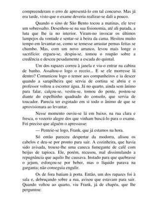 compreenderam o erro de apresentá-lo em tal concurso. Mas já
era tarde, visto que o exame deveria realizar-se dali a pouco.
Quando o sino de São Bento tocou a matinas, ele teve
um sobressalto. Desenhou-se na sua fisionomia, até ali parada, a
luta que lhe ia no interior. Viram-no invocar os últimos
lampejos da vontade e sentar-se à beira da cama. Hesitou muito
tempo em levantar-se, como se temesse arrastar pernas feitas se
chumbo. Mas, com um novo arranco, levou mais longe o
sacrifício: ergueu-se, despiu-se, tomou o roupão sobre a
credência e desceu pesadamente a escada do quintal.
Um dos rapazes correu à janela e viu-o entrar na cabina
de banho. Assaltou-o logo o receio... E se ele morresse lá
dentro? Comunicou logo o temor aos companheiros e ia descer
quando a sarapilheira que servia de cortina se abriu e o
professor voltou a escorrer água. Já no quarto, ainda sem ânimo
para falar, calçou-se, vestiu-se, tomou do pente, postou-se
diante do espelhinho quadrado do consolo, que servia de
toucador. Parecia ter esgotado em si todo o ânimo de que se
aprovisionara ao levantar.
Nesse momento ouviu-se lá em baixo, na rua clara e
fresca, o vozerio alegre dos que vinham buscá-lo para o exame.
Foi preciso que alguém o apressasse:
— Penteie-se logo, Frank, que já estamos na hora.
Só então pareceu despertar da modorra, alisou os
cabelos e deu-se por pronto para sair. A cozinheira, que havia
sido avisada, trouxe-lhe uma caneca fumegante de café com
beijus de tapioca. Ele, porém, recusou, mal dissimulando a
repugnância que aquilo lhe causava. Instado para que quebrasse
o jejum, esforçou-se por beber, mas o líquido parava na
garganta; não conseguia engulir.
Os de fora batiam à porta. Então, um dos rapazes foi à
sala e, debruçando sobre a rua, avisou que estavam para sair.
Quando voltou ao quarto, viu Frank, já de chapéu, que lhe
perguntou:
 