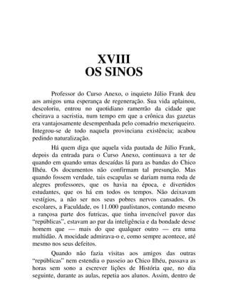 XVIII
OS SINOS
Professor do Curso Anexo, o inquieto Júlio Frank deu
aos amigos uma esperança de regeneração. Sua vida aplainou,
descoloriu, entrou no quotidiano ramerrão da cidade que
cheirava a sacristia, num tempo em que a crônica das gazetas
era vantajosamente desempenhada pelo comadrio mexeriqueiro.
Integrou-se de todo naquela provinciana existência; acabou
pedindo naturalização.
Há quem diga que aquela vida pautada de Júlio Frank,
depois da entrada para o Curso Anexo, continuava a ter de
quando em quando umas descaídas lá para as bandas do Chico
Ilhéu. Os documentos não confirmam tal presunção. Mas
quando fossem verdade, tais escapulas se dariam numa roda de
alegres professores, que os havia na época, e divertidos
estudantes, que os há em todos os tempos. Não deixavam
vestígios, a não ser nos seus pobres nervos cansados. Os
escolares, a Faculdade, os 11.000 paulistanos, contando mesmo
a rançosa parte dos futricas, que tinha invencível pavor das
“repúblicas”, estavam ao par da inteligência e da bondade desse
homem que — mais do que qualquer outro — era uma
multidão. A mocidade admirava-o e, como sempre acontece, até
mesmo nos seus defeitos.
Quando não fazia visitas aos amigos das outras
“repúblicas” nem estendia o passeio ao Chico Ilhéu, passava as
horas sem sono a escrever lições de História que, no dia
seguinte, durante as aulas, repetia aos alunos. Assim, dentro de
 