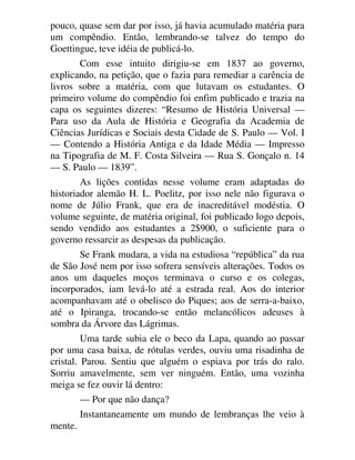pouco, quase sem dar por isso, já havia acumulado matéria para
um compêndio. Então, lembrando-se talvez do tempo do
Goettingue, teve idéia de publicá-lo.
Com esse intuito dirigiu-se em 1837 ao governo,
explicando, na petição, que o fazia para remediar a carência de
livros sobre a matéria, com que lutavam os estudantes. O
primeiro volume do compêndio foi enfim publicado e trazia na
capa os seguintes dizeres: “Resumo de História Universal —
Para uso da Aula de História e Geografia da Academia de
Ciências Jurídicas e Sociais desta Cidade de S. Paulo — Vol. I
— Contendo a História Antiga e da Idade Média — Impresso
na Tipografia de M. F. Costa Silveira — Rua S. Gonçalo n. 14
— S. Paulo — 1839”.
As lições contidas nesse volume eram adaptadas do
historiador alemão H. L. Poelitz, por isso nele não figurava o
nome de Júlio Frank, que era de inacreditável modéstia. O
volume seguinte, de matéria original, foi publicado logo depois,
sendo vendido aos estudantes a 2$900, o suficiente para o
governo ressarcir as despesas da publicação.
Se Frank mudara, a vida na estudiosa “república” da rua
de São José nem por isso sofrera sensíveis alterações. Todos os
anos um daqueles moços terminava o curso e os colegas,
incorporados, iam levá-lo até a estrada real. Aos do interior
acompanhavam até o obelisco do Piques; aos de serra-a-baixo,
até o Ipiranga, trocando-se então melancólicos adeuses à
sombra da Árvore das Lágrimas.
Uma tarde subia ele o beco da Lapa, quando ao passar
por uma casa baixa, de rótulas verdes, ouviu uma risadinha de
cristal. Parou. Sentiu que alguém o espiava por trás do ralo.
Sorriu amavelmente, sem ver ninguém. Então, uma vozinha
meiga se fez ouvir lá dentro:
— Por que não dança?
Instantaneamente um mundo de lembranças lhe veio à
mente.
 