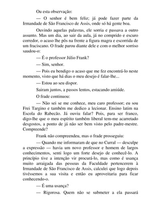 Ou esta observação:
— O senhor é bem feliz; já pode fazer parte da
Irmandade de São Francisco de Assis, onde só há gente boa.
Ouvindo aquelas palavras, ele sorria e passava a outro
assunto. Mas um dia, ao sair da aula, já no comprido e escuro
corredor, o acaso lhe pôs na frente a figura magra e escorrida de
um fraciscano. O frade parou diante dele e com o melhor sorriso
saudou-o:
— É o professor Júlio Frank?
— Sim, senhor.
— Pois eu bendigo o acaso que me fez encontrá-lo neste
momento, visto que há dias o meu desejo é falar-lhe...
— Estou ao seu dispor.
Sairam juntos, a passos lentos, estacando amiúde.
O frade continuou:
— Não sei se me conhece, meu caro professor; eu sou
Frei Targino e também me dedico a lecionar. Ensino latim na
Escola do Rabecão. Já ouviu falar? Pois, para ser franco,
digo-lhe que o meu espírito também liberal tem-me acarretado
desgostos, a ponto de já não ser bem visto pelo padre-mestre.
Compreende?
Frank não compreendeu, mas o frade prosseguiu:
— Quando me informaram de que no Curral — desculpe
a expressão — havia um novo professor e homem de largos
conhecimentos, senti logo um forte desejo de conhecê-lo. A
princípio tive a intenção vir procurá-lo, mas como é usança
muito arraigada das pessoas da Faculdade pertencerem à
Irmandade de São Francisco de Assis, calculei que logo depois
tivéssemos a sua visita e então eu aproveitaria para ficar
conhecendo-o.
— É uma usança?
— Rigorosa. Quem não se submeter a ela passará
 