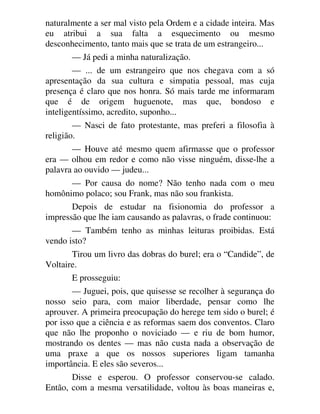 naturalmente a ser mal visto pela Ordem e a cidade inteira. Mas
eu atribui a sua falta a esquecimento ou mesmo
desconhecimento, tanto mais que se trata de um estrangeiro...
— Já pedi a minha naturalização.
— ... de um estrangeiro que nos chegava com a só
apresentação da sua cultura e simpatia pessoal, mas cuja
presença é claro que nos honra. Só mais tarde me informaram
que é de origem huguenote, mas que, bondoso e
inteligentíssimo, acredito, suponho...
— Nasci de fato protestante, mas preferi a filosofia à
religião.
— Houve até mesmo quem afirmasse que o professor
era — olhou em redor e como não visse ninguém, disse-lhe a
palavra ao ouvido — judeu...
— Por causa do nome? Não tenho nada com o meu
homônimo polaco; sou Frank, mas não sou frankista.
Depois de estudar na fisionomia do professor a
impressão que lhe iam causando as palavras, o frade continuou:
— Também tenho as minhas leituras proibidas. Está
vendo isto?
Tirou um livro das dobras do burel; era o “Candide”, de
Voltaire.
E prosseguiu:
— Juguei, pois, que quisesse se recolher à segurança do
nosso seio para, com maior liberdade, pensar como lhe
aprouver. A primeira preocupação do herege tem sido o burel; é
por isso que a ciência e as reformas saem dos conventos. Claro
que não lhe proponho o noviciado — e riu de bom humor,
mostrando os dentes — mas não custa nada a observação de
uma praxe a que os nossos superiores ligam tamanha
importância. E eles são severos...
Disse e esperou. O professor conservou-se calado.
Então, com a mesma versatilidade, voltou às boas maneiras e,
 