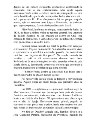 depois de um cavaco esfusiante, despediu-se confessando-se
encantado com o seu conhecimento. Mas desde aquele
momento Frank sentiu — talvez mania de perseguição — uma
surda hostilidade, que ia da intempestiva bulha dos sinos até...
até... quem sabe lá... E se não passava daí era porque, naquele
tempo, agia nas sombras outra força, a Maçonaria, tão poderosa
que, segundo parece, fizera a independência do Brasil.
Júlio Frank lembrava-se de que, numa tarde de Junho de
1834, ao fazer a última visita ao tenente-general José Arouche
de Toledo Rendon, na sua chácara do Morro do Chá, toda
cercada de plantações, o velho diretor da Faculdade lhe contara
com pormenores o caso dos sinos.
Rendon estava sentado no poial de pedra, com azulejos,
e fê-lo entrar. Trajava no momento “um chambre de cores vivas
e apresentava a cabeleira empoada, provida do competente
rabicho, com laçadas de fita preta”. Na ampla varanda foi
servido o café e ali conversaram durante uma hora.
Referindo-se às suas plantações, o velho estendeu o bastão pela
janela aberta e, desenhando com ele as culturas que cercavam a
chácara, manifestou a confiança que tinha no chá:
— Senhor Frank, dentro de um século São Paulo será o
maior exportador de chá do mundo inteiro!
Foi nessa visita que ele ouviu de Rendon a movimentada
história. Aquilo vinha de muito longe, dos primeiros dias da
Faculdade.
Em 1828 — explicou ele — ainda não existia o largo de
São Francisco. O terreno que ora ocupa fazia parte do quintal
fronteiro ao convento, todo cercado, com árvores frutíferas,
horta e o chafariz dos frades. Só apresentava uma aberta, que
era o adro da igreja. Encravado nesse quintal, pegado ao
convento e com porta para o pátio, havia um casebre em que,
pelo Natal, os franciscanos expunham visitadíssimo presépio.
No fim de Outubro daquele ano, Rendon dirigiu-se a
José Clemente Pereira, presidente da Província, pedindo-lhe
 