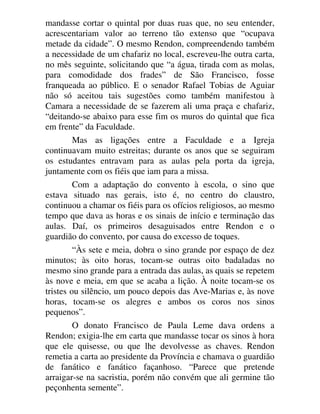 mandasse cortar o quintal por duas ruas que, no seu entender,
acrescentariam valor ao terreno tão extenso que “ocupava
metade da cidade”. O mesmo Rendon, compreendendo também
a necessidade de um chafariz no local, escreveu-lhe outra carta,
no mês seguinte, solicitando que “a água, tirada com as molas,
para comodidade dos frades” de São Francisco, fosse
franqueada ao público. E o senador Rafael Tobias de Aguiar
não só aceitou tais sugestões como também manifestou à
Camara a necessidade de se fazerem ali uma praça e chafariz,
“deitando-se abaixo para esse fim os muros do quintal que fica
em frente” da Faculdade.
Mas as ligações entre a Faculdade e a Igreja
continuavam muito estreitas; durante os anos que se seguiram
os estudantes entravam para as aulas pela porta da igreja,
juntamente com os fiéis que iam para a missa.
Com a adaptação do convento à escola, o sino que
estava situado nas gerais, isto é, no centro do claustro,
continuou a chamar os fiéis para os ofícios religiosos, ao mesmo
tempo que dava as horas e os sinais de início e terminação das
aulas. Daí, os primeiros desaguisados entre Rendon e o
guardião do convento, por causa do excesso de toques.
“Às sete e meia, dobra o sino grande por espaço de dez
minutos; às oito horas, tocam-se outras oito badaladas no
mesmo sino grande para a entrada das aulas, as quais se repetem
às nove e meia, em que se acaba a lição. À noite tocam-se os
tristes ou silêncio, um pouco depois das Ave-Marias e, às nove
horas, tocam-se os alegres e ambos os coros nos sinos
pequenos”.
O donato Francisco de Paula Leme dava ordens a
Rendon; exigia-lhe em carta que mandasse tocar os sinos à hora
que ele quisesse, ou que lhe devolvesse as chaves. Rendon
remetia a carta ao presidente da Província e chamava o guardião
de fanático e fanático façanhoso. “Parece que pretende
arraigar-se na sacristia, porém não convém que ali germine tão
peçonhenta semente”.
 